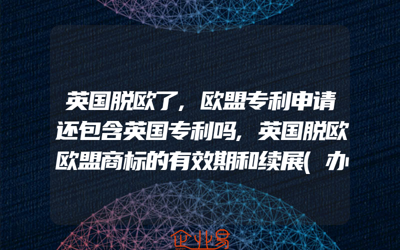 英国脱欧了,欧盟专利申请还包含英国专利吗,英国脱欧欧盟商标的有效期和续展(办理商标续展)