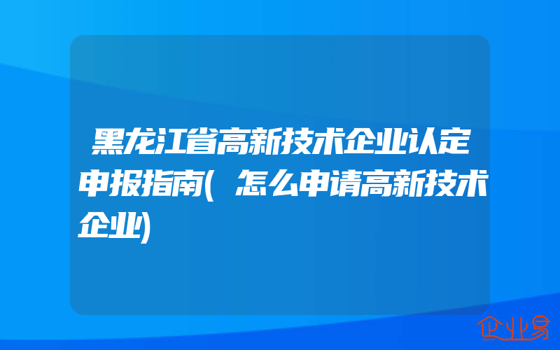 黑龙江省高新技术企业认定申报指南(怎么申请高新技术企业)