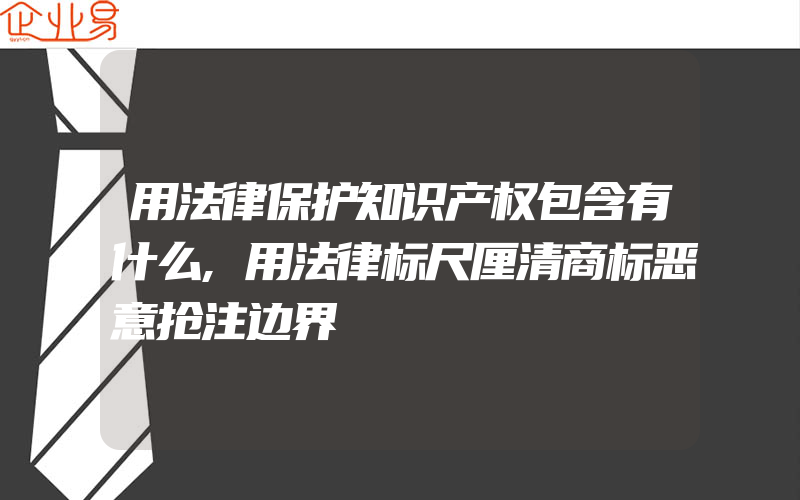 用法律保护知识产权包含有什么,用法律标尺厘清商标恶意抢注边界