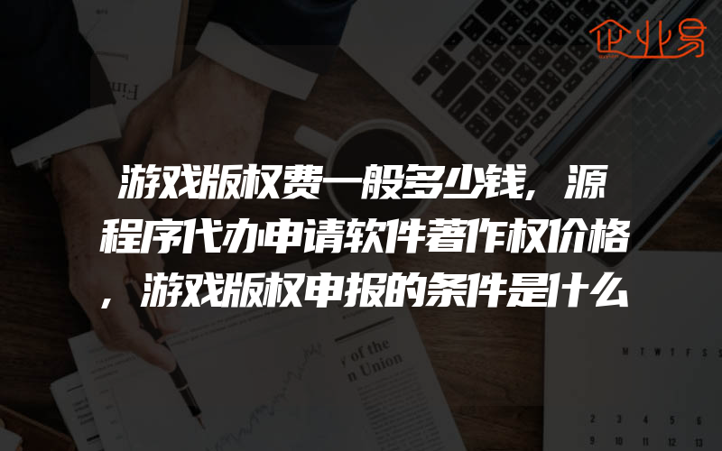 游戏版权费一般多少钱,源程序代办申请软件著作权价格,游戏版权申报的条件是什么