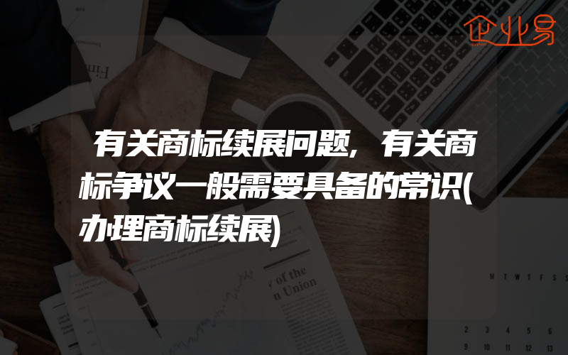 有关商标续展问题,有关商标争议一般需要具备的常识(办理商标续展)