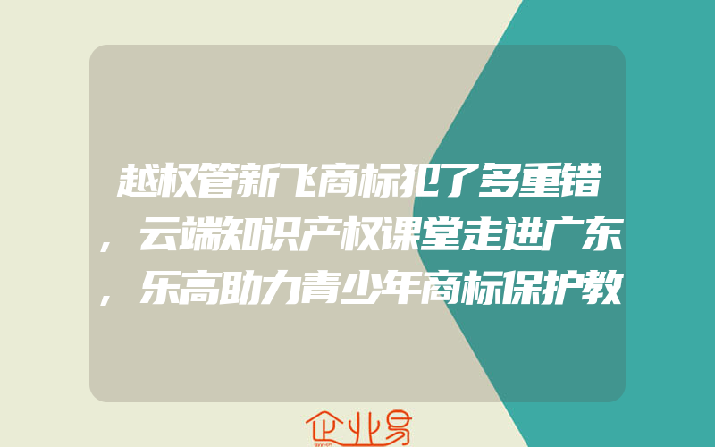 越权管新飞商标犯了多重错,云端知识产权课堂走进广东,乐高助力青少年商标保护教育