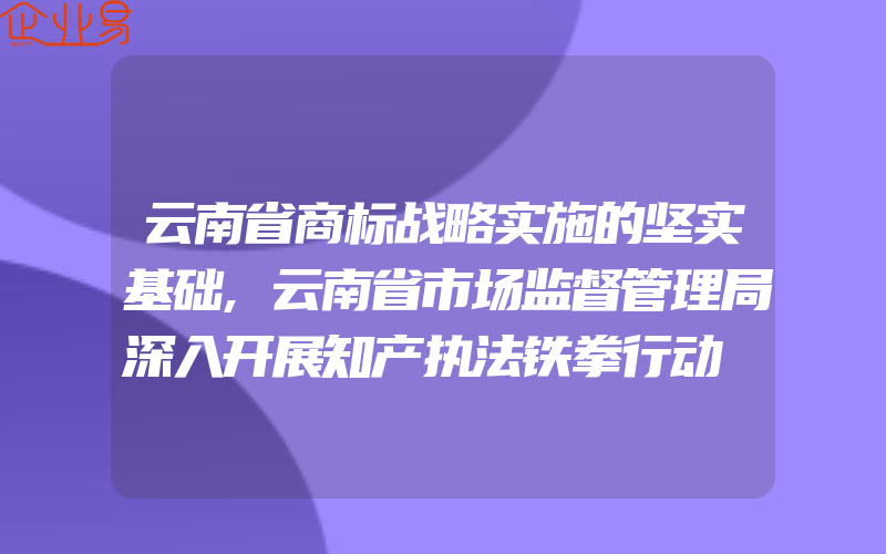 云南省商标战略实施的坚实基础,云南省市场监督管理局深入开展知产执法铁拳行动