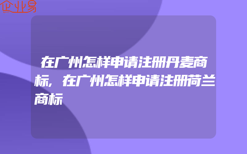 在广州怎样申请注册丹麦商标,在广州怎样申请注册荷兰商标