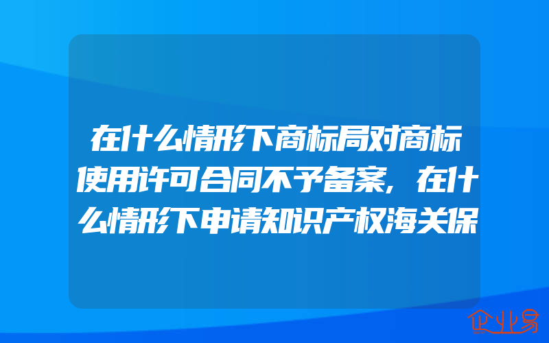 在什么情形下商标局对商标使用许可合同不予备案,在什么情形下申请知识产权海关保护的权利人