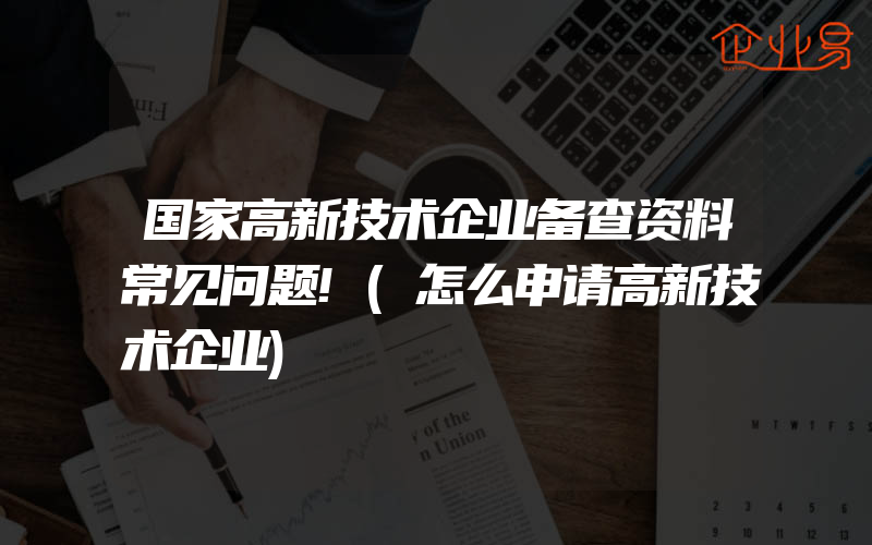 国家高新技术企业备查资料常见问题!(怎么申请高新技术企业)