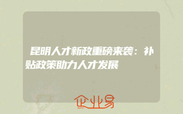 昆明人才新政重磅来袭：补贴政策助力人才发展