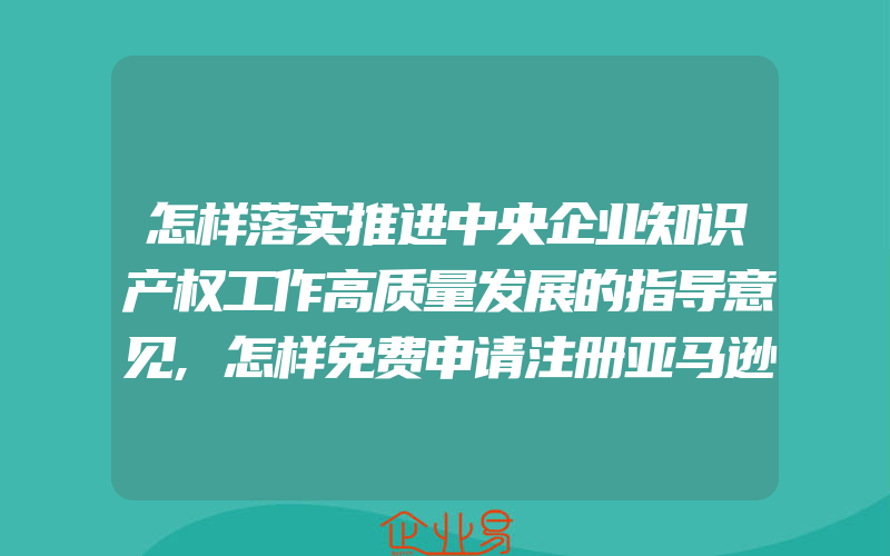 怎样落实推进中央企业知识产权工作高质量发展的指导意见,怎样免费申请注册亚马逊账号