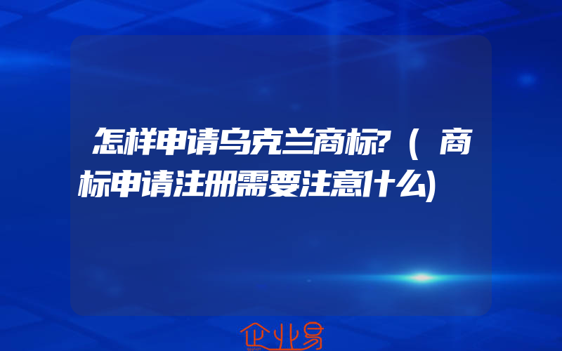 怎样申请乌克兰商标?(商标申请注册需要注意什么)