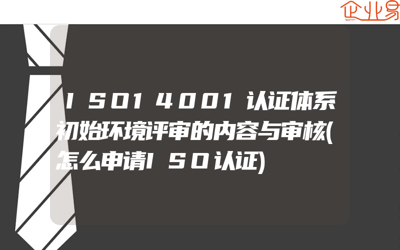 ISO14001认证体系初始环境评审的内容与审核(怎么申请ISO认证)