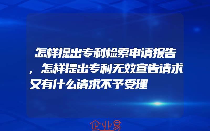 怎样提出专利检索申请报告,怎样提出专利无效宣告请求又有什么请求不予受理