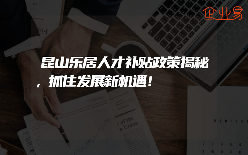 昆山乐居人才补贴政策揭秘，抓住发展新机遇！