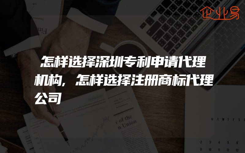 怎样选择深圳专利申请代理机构,怎样选择注册商标代理公司