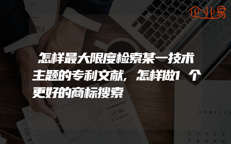 怎样最大限度检索某一技术主题的专利文献,怎样做1个更好的商标搜索