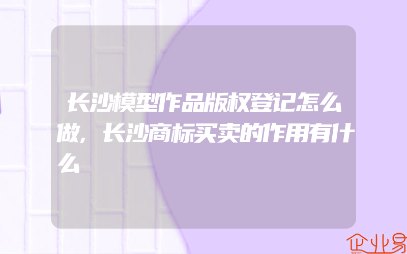 长沙模型作品版权登记怎么做,长沙商标买卖的作用有什么