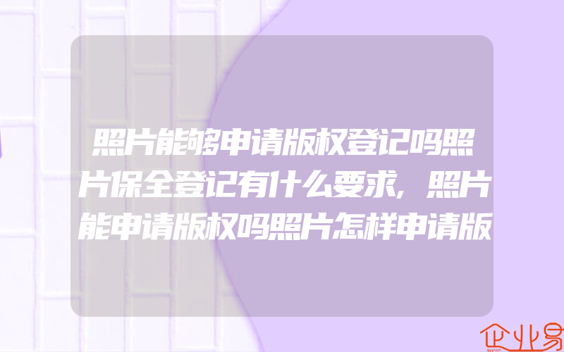 照片能够申请版权登记吗照片保全登记有什么要求,照片能申请版权吗照片怎样申请版权