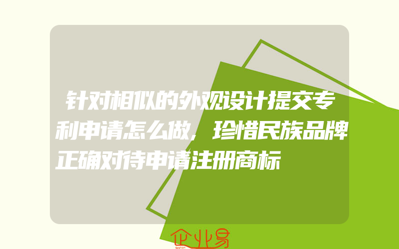 针对相似的外观设计提交专利申请怎么做,珍惜民族品牌正确对待申请注册商标