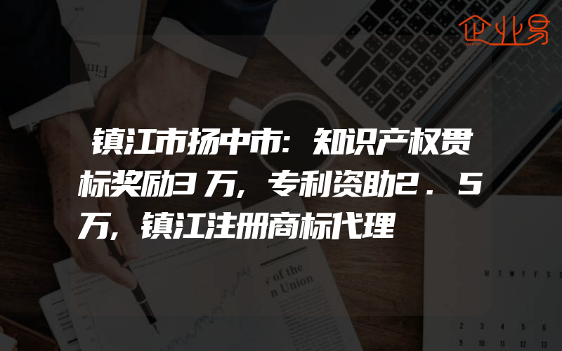 镇江市扬中市:知识产权贯标奖励3万,专利资助2.5万,镇江注册商标代理