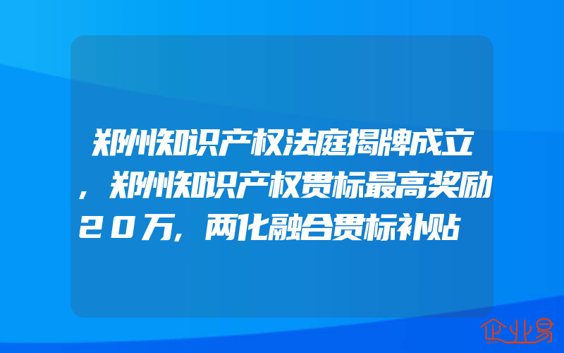 郑州知识产权法庭揭牌成立,郑州知识产权贯标最高奖励20万,两化融合贯标补贴​可拿150万