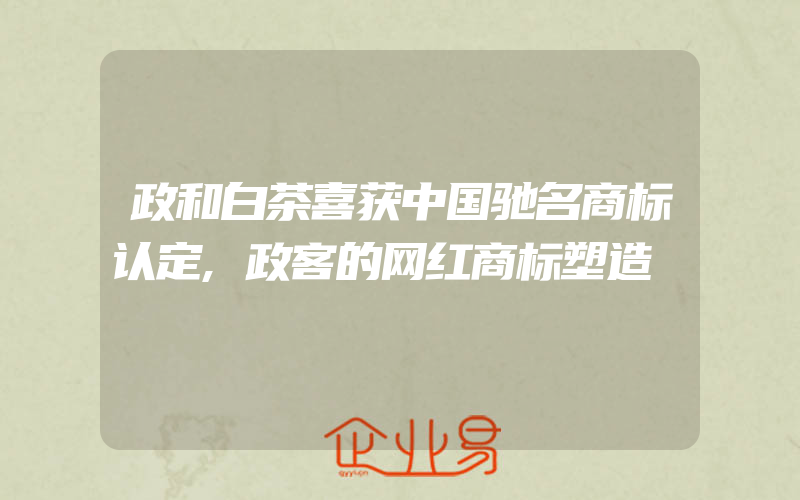 政和白茶喜获中国驰名商标认定,政客的网红商标塑造