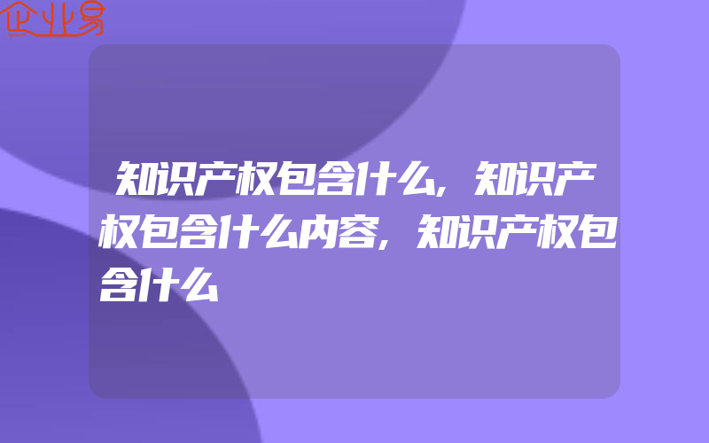 知识产权包含什么,知识产权包含什么内容,知识产权包含什么