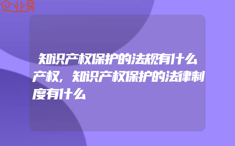 知识产权保护的法规有什么产权,知识产权保护的法律制度有什么