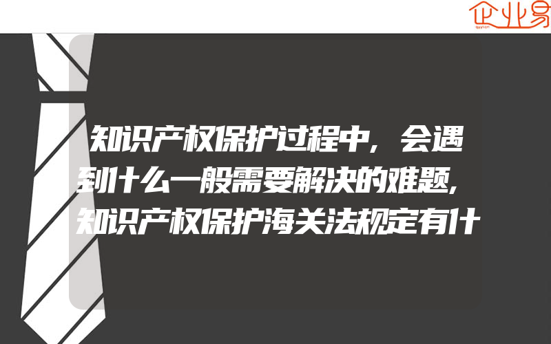 知识产权保护过程中,会遇到什么一般需要解决的难题,知识产权保护海关法规定有什么