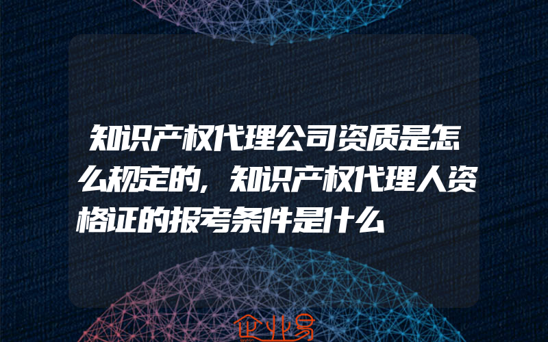 知识产权代理公司资质是怎么规定的,知识产权代理人资格证的报考条件是什么