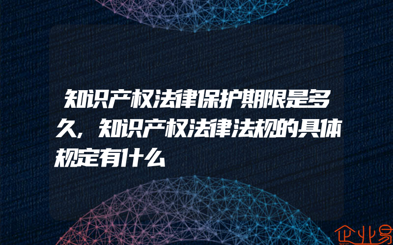 知识产权法律保护期限是多久,知识产权法律法规的具体规定有什么