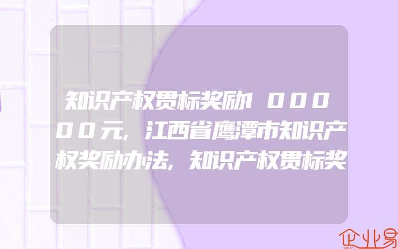 知识产权贯标奖励100000元,江西省鹰潭市知识产权奖励办法,知识产权贯标奖励100000元,盘锦市知识产权创造运用鼓励政策