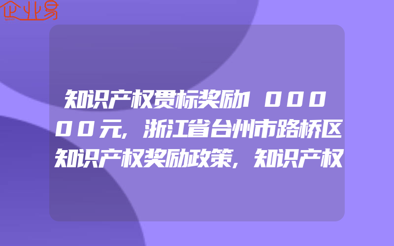 知识产权贯标奖励100000元,浙江省台州市路桥区知识产权奖励政策,知识产权贯标奖励100000元,浙江省玉环市知识产权奖励政策