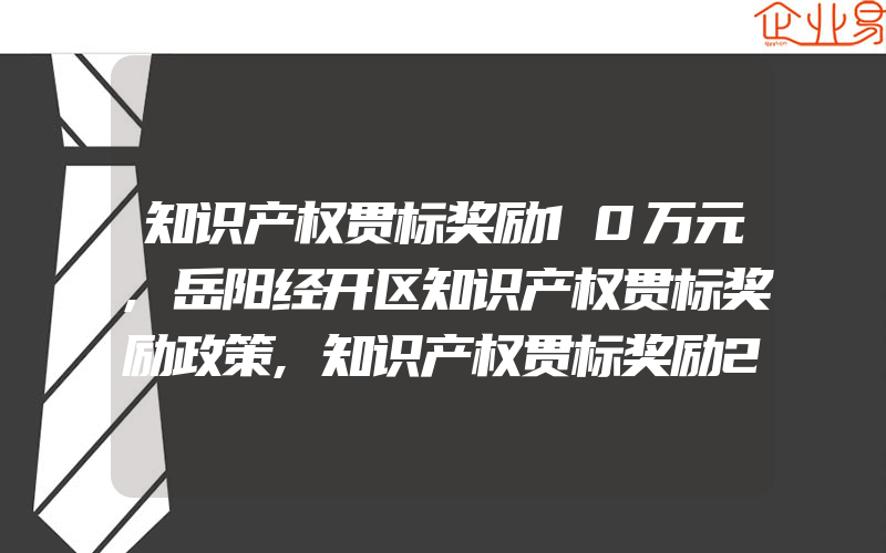 知识产权贯标奖励10万元,岳阳经开区知识产权贯标奖励政策,知识产权贯标奖励2万元,安徽岳西经济开发区专利奖励办法