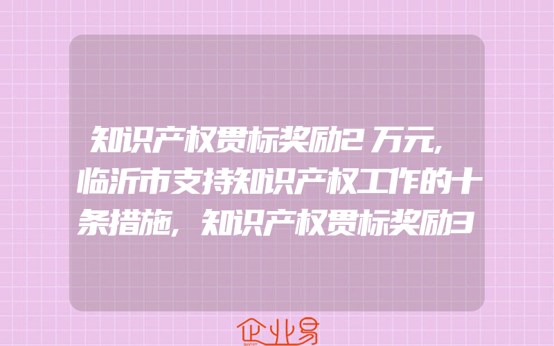 知识产权贯标奖励2万元,临沂市支持知识产权工作的十条措施,知识产权贯标奖励30000元,安徽省阜阳市颍东区知识产权奖励政策