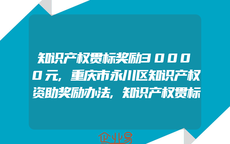 知识产权贯标奖励30000元,重庆市永川区知识产权资助奖励办法,知识产权贯标奖励3万元,蚌埠市固镇县知识产权资助奖励实施意见