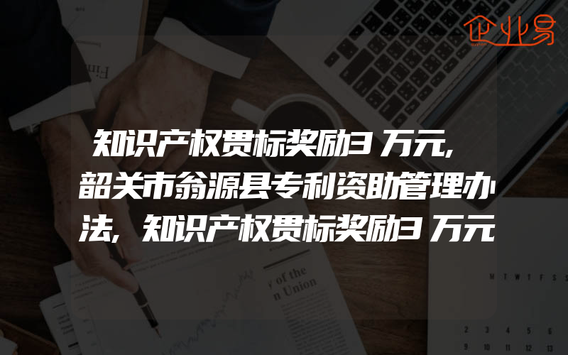 知识产权贯标奖励3万元,韶关市翁源县专利资助管理办法,知识产权贯标奖励3万元,重庆市綦江区知识产权资助奖励办法