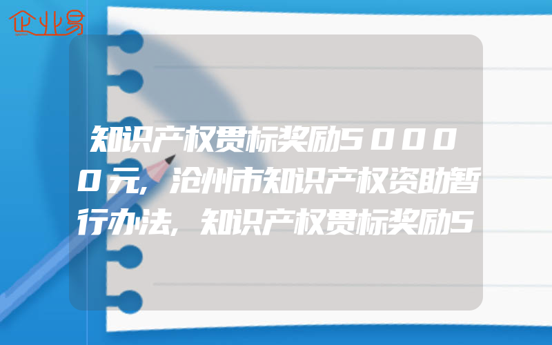 知识产权贯标奖励50000元,沧州市知识产权资助暂行办法,知识产权贯标奖励50000元,江苏省东台市知识产权奖励政策