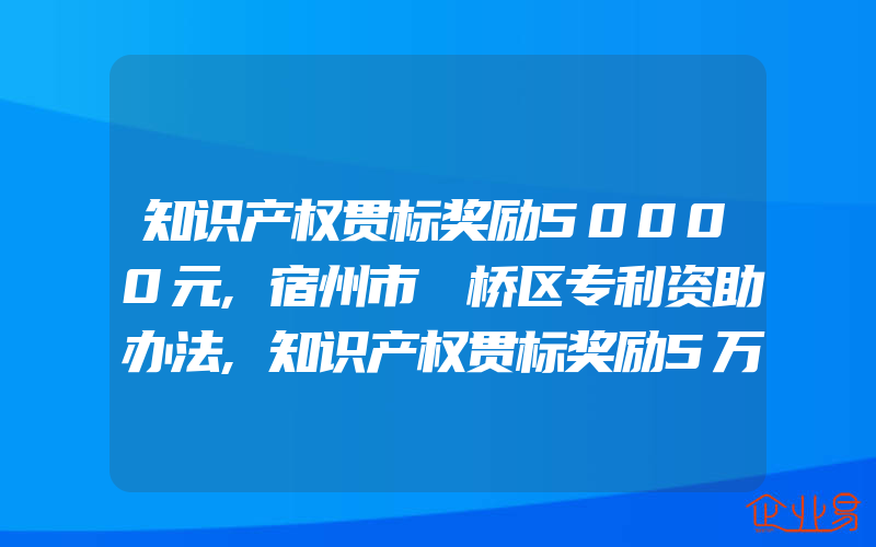 知识产权贯标奖励50000元,宿州市埇桥区专利资助办法,知识产权贯标奖励5万元,蚌埠市五河县知识产权奖励政策