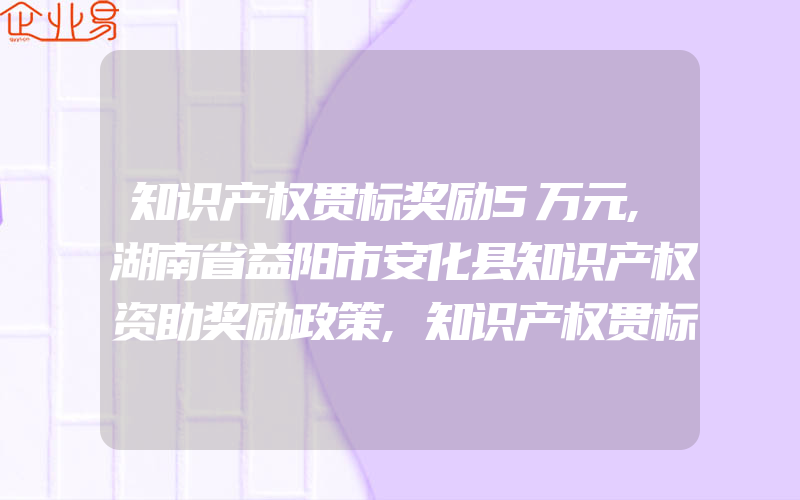 知识产权贯标奖励5万元,湖南省益阳市安化县知识产权资助奖励政策,知识产权贯标奖励5万元,江苏省溧阳市知识产权资助奖励政策