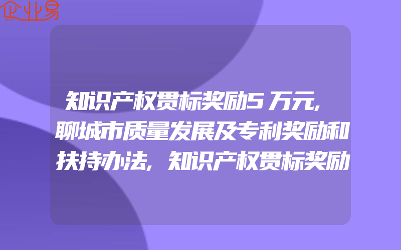 知识产权贯标奖励5万元,聊城市质量发展及专利奖励和扶持办法,知识产权贯标奖励5万元,马鞍山市和县知识产权资助奖励办法