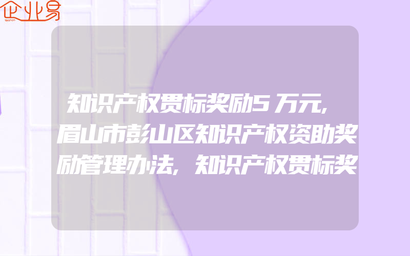 知识产权贯标奖励5万元,眉山市彭山区知识产权资助奖励管理办法,知识产权贯标奖励5万元,南京市江宁区知识产权战略专项资金管理办法