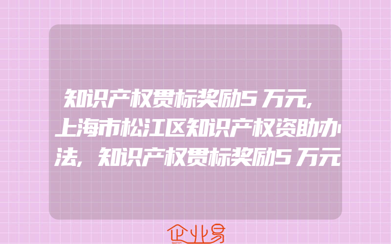 知识产权贯标奖励5万元,上海市松江区知识产权资助办法,知识产权贯标奖励5万元,宿州市萧县专利资助办法