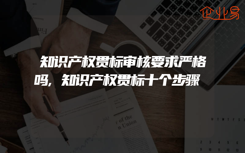 知识产权贯标审核要求严格吗,知识产权贯标十个步骤