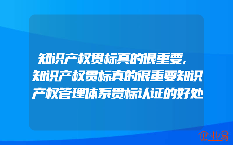 知识产权贯标真的很重要,知识产权贯标真的很重要知识产权管理体系贯标认证的好处