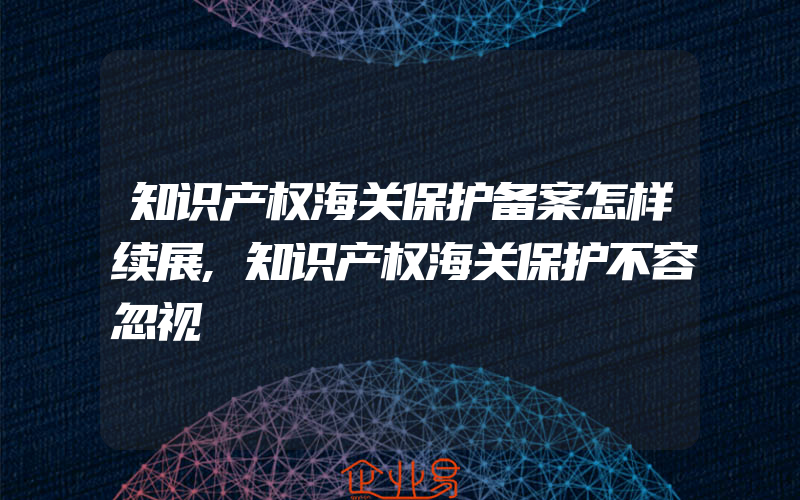 知识产权海关保护备案怎样续展,知识产权海关保护不容忽视