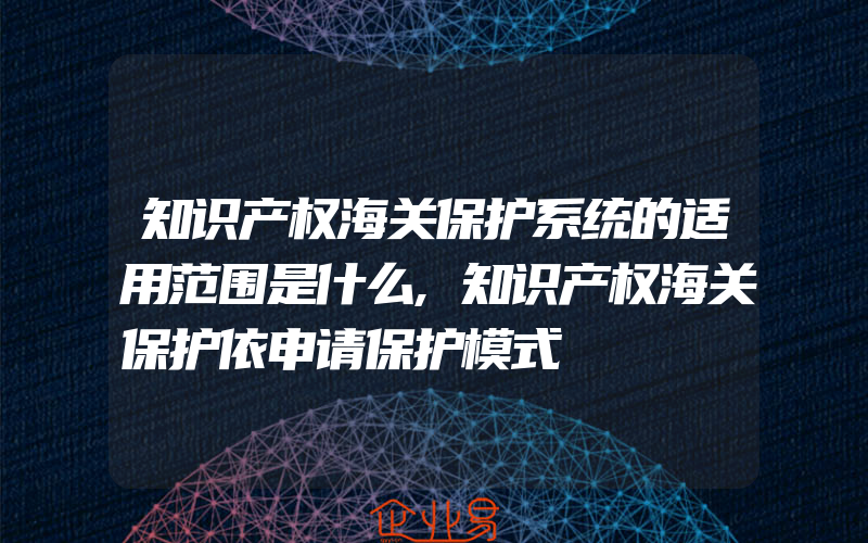 知识产权海关保护系统的适用范围是什么,知识产权海关保护依申请保护模式