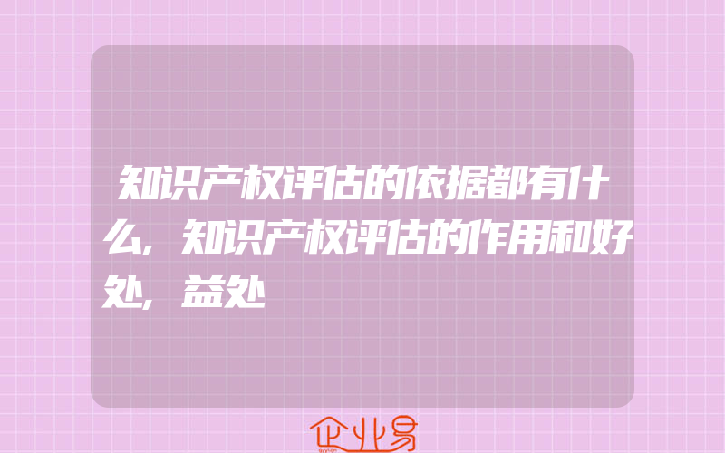 知识产权评估的依据都有什么,知识产权评估的作用和好处,益处