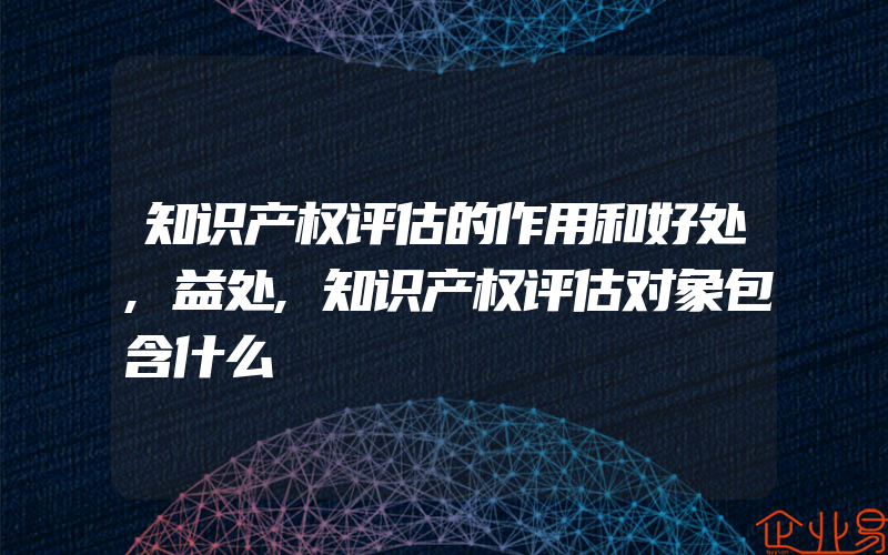 知识产权评估的作用和好处,益处,知识产权评估对象包含什么