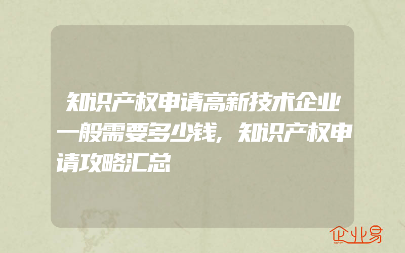 知识产权申请高新技术企业一般需要多少钱,知识产权申请攻略汇总