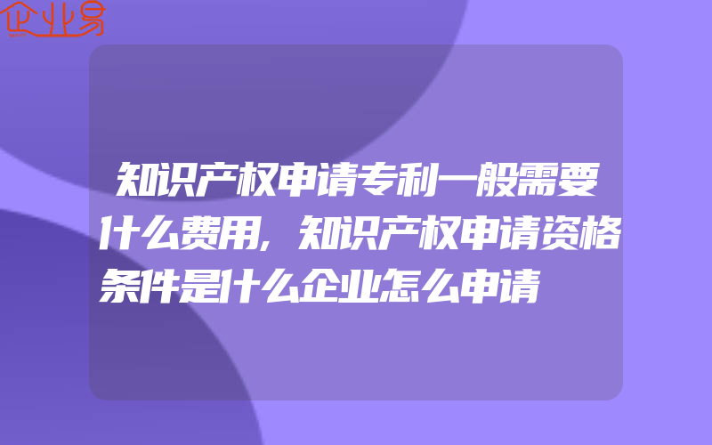 知识产权申请专利一般需要什么费用,知识产权申请资格条件是什么企业怎么申请