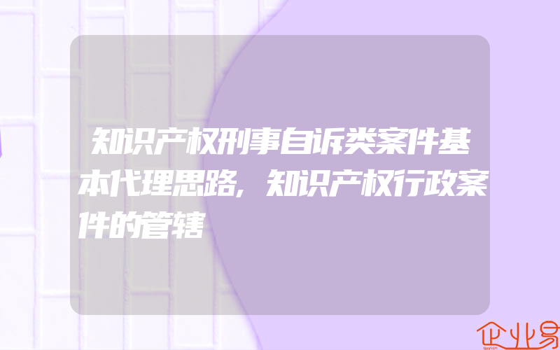 知识产权刑事自诉类案件基本代理思路,知识产权行政案件的管辖